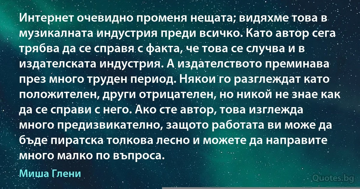 Интернет очевидно променя нещата; видяхме това в музикалната индустрия преди всичко. Като автор сега трябва да се справя с факта, че това се случва и в издателската индустрия. А издателството преминава през много труден период. Някои го разглеждат като положителен, други отрицателен, но никой не знае как да се справи с него. Ако сте автор, това изглежда много предизвикателно, защото работата ви може да бъде пиратска толкова лесно и можете да направите много малко по въпроса. (Миша Глени)