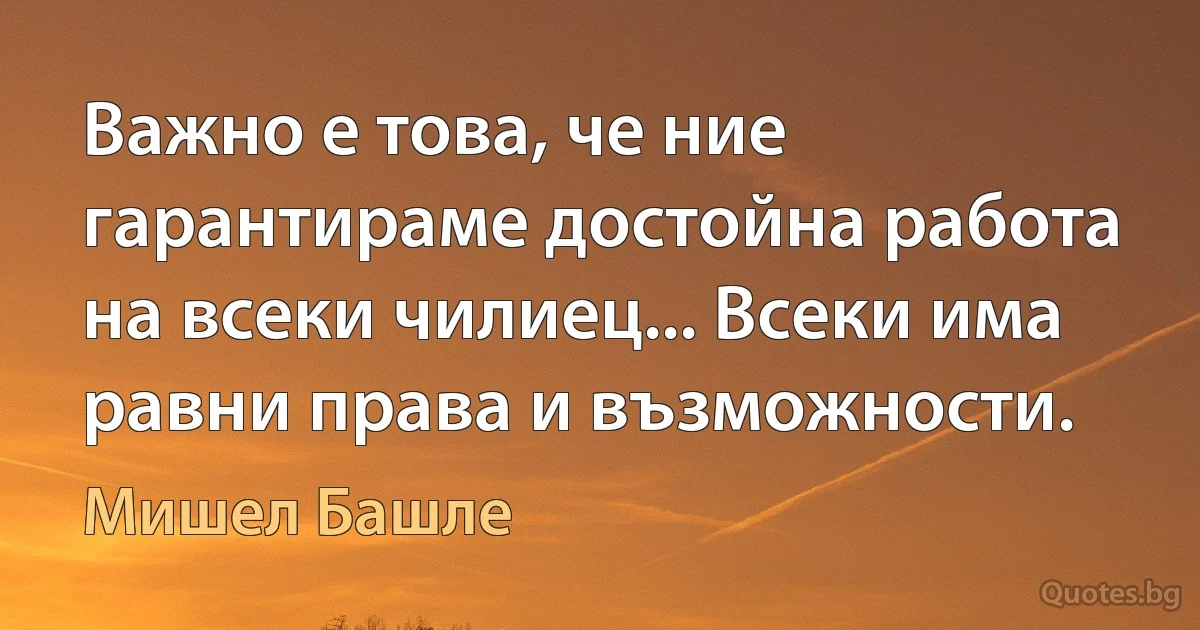 Важно е това, че ние гарантираме достойна работа на всеки чилиец... Всеки има равни права и възможности. (Мишел Башле)