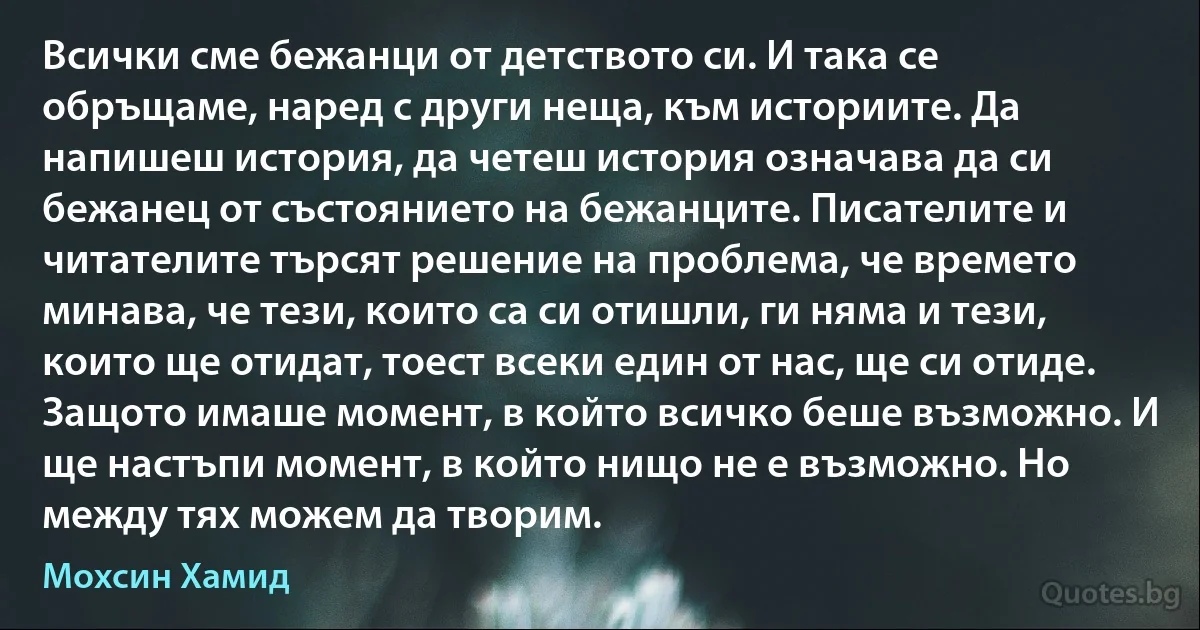 Всички сме бежанци от детството си. И така се обръщаме, наред с други неща, към историите. Да напишеш история, да четеш история означава да си бежанец от състоянието на бежанците. Писателите и читателите търсят решение на проблема, че времето минава, че тези, които са си отишли, ги няма и тези, които ще отидат, тоест всеки един от нас, ще си отиде. Защото имаше момент, в който всичко беше възможно. И ще настъпи момент, в който нищо не е възможно. Но между тях можем да творим. (Мохсин Хамид)