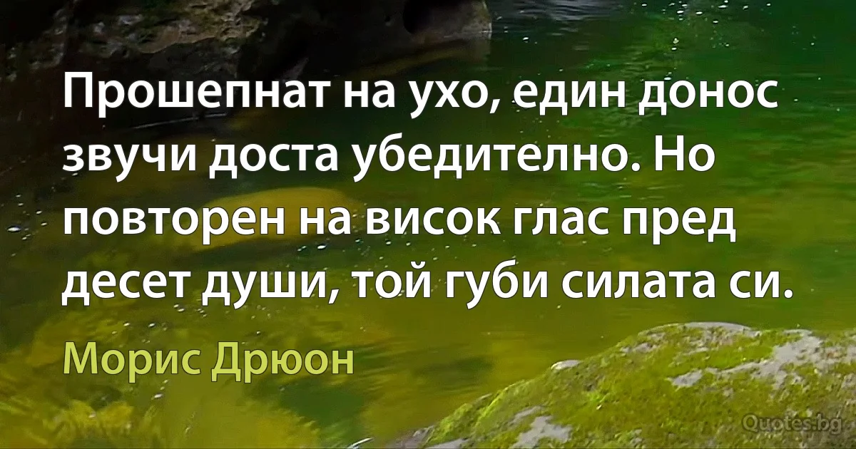 Прошепнат на ухо, един донос звучи доста убедително. Но повторен на висок глас пред десет души, той губи силата си. (Морис Дрюон)