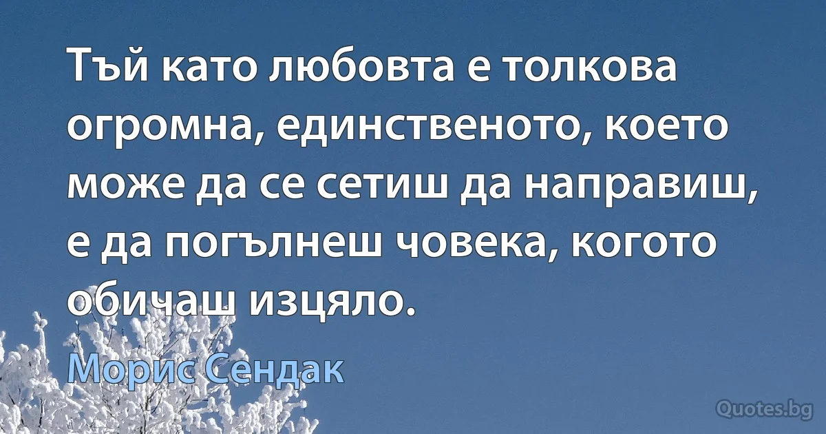 Тъй като любовта е толкова огромна, единственото, което може да се сетиш да направиш, е да погълнеш човека, когото обичаш изцяло. (Морис Сендак)