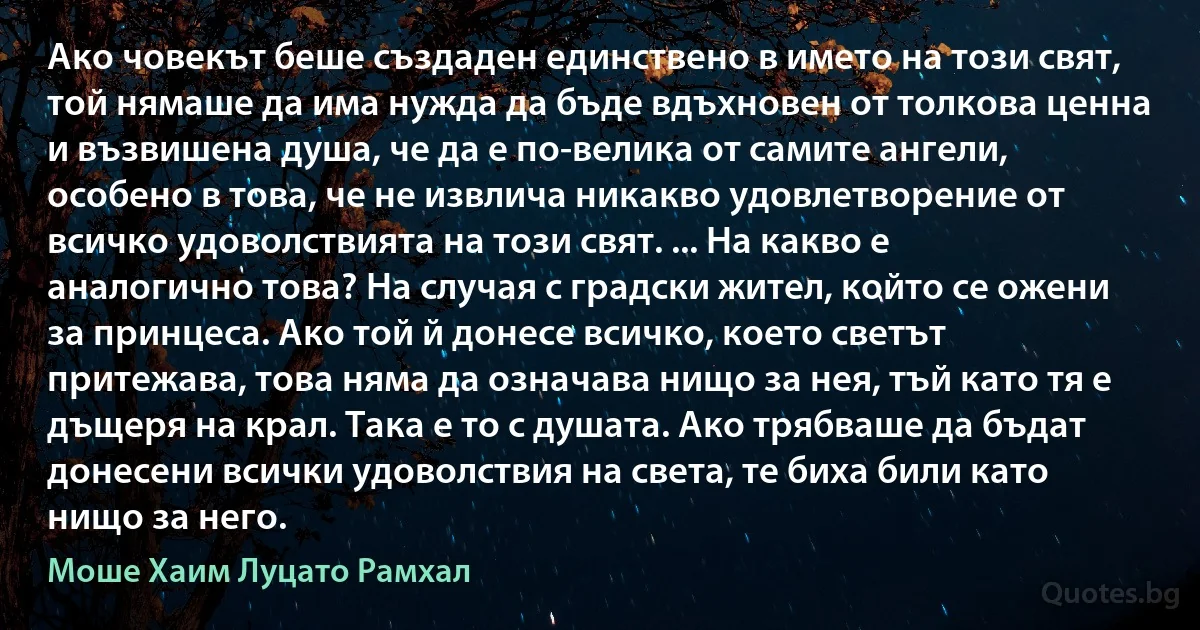 Ако човекът беше създаден единствено в името на този свят, той нямаше да има нужда да бъде вдъхновен от толкова ценна и възвишена душа, че да е по-велика от самите ангели, особено в това, че не извлича никакво удовлетворение от всичко удоволствията на този свят. ... На какво е аналогично това? На случая с градски жител, който се ожени за принцеса. Ако той й донесе всичко, което светът притежава, това няма да означава нищо за нея, тъй като тя е дъщеря на крал. Така е то с душата. Ако трябваше да бъдат донесени всички удоволствия на света, те биха били като нищо за него. (Моше Хаим Луцато Рамхал)