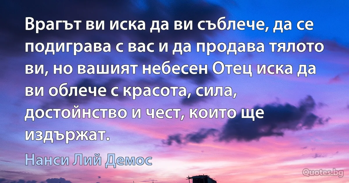 Врагът ви иска да ви съблече, да се подиграва с вас и да продава тялото ви, но вашият небесен Отец иска да ви облече с красота, сила, достойнство и чест, които ще издържат. (Нанси Лий Демос)