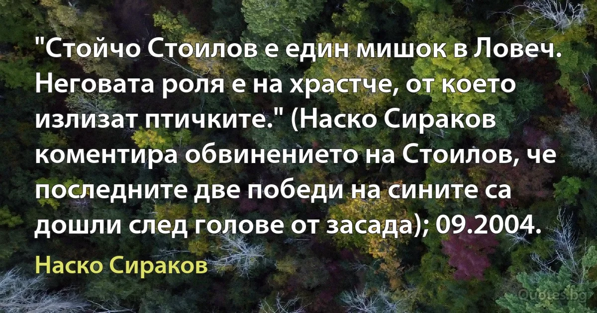 "Стойчо Стоилов е един мишок в Ловеч. Неговата роля е на храстче, от което излизат птичките." (Наско Сираков коментира обвинението на Стоилов, че последните две победи на сините са дошли след голове от засада); 09.2004. (Наско Сираков)