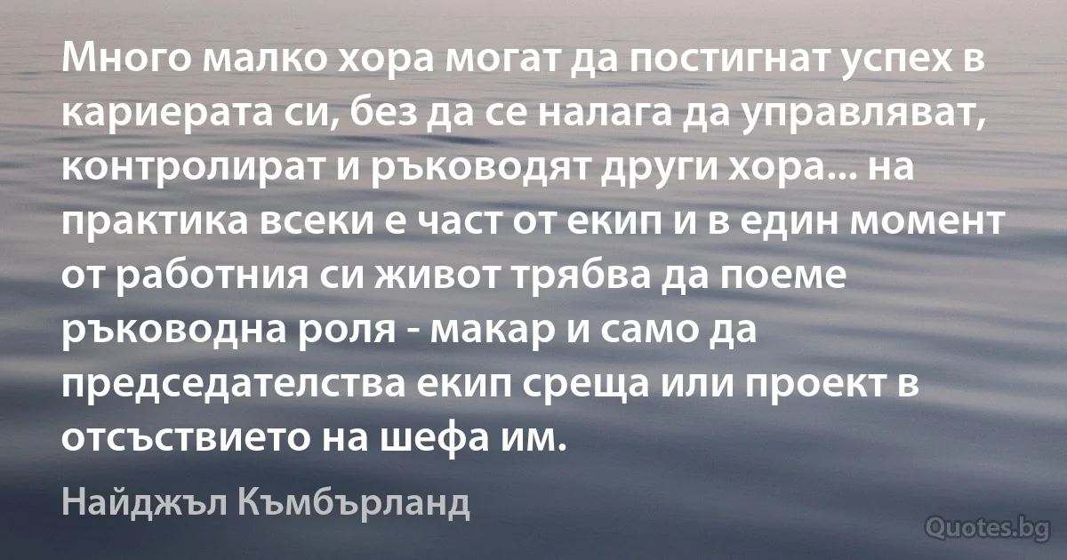 Много малко хора могат да постигнат успех в кариерата си, без да се налага да управляват, контролират и ръководят други хора... на практика всеки е част от екип и в един момент от работния си живот трябва да поеме ръководна роля - макар и само да председателства екип среща или проект в отсъствието на шефа им. (Найджъл Къмбърланд)