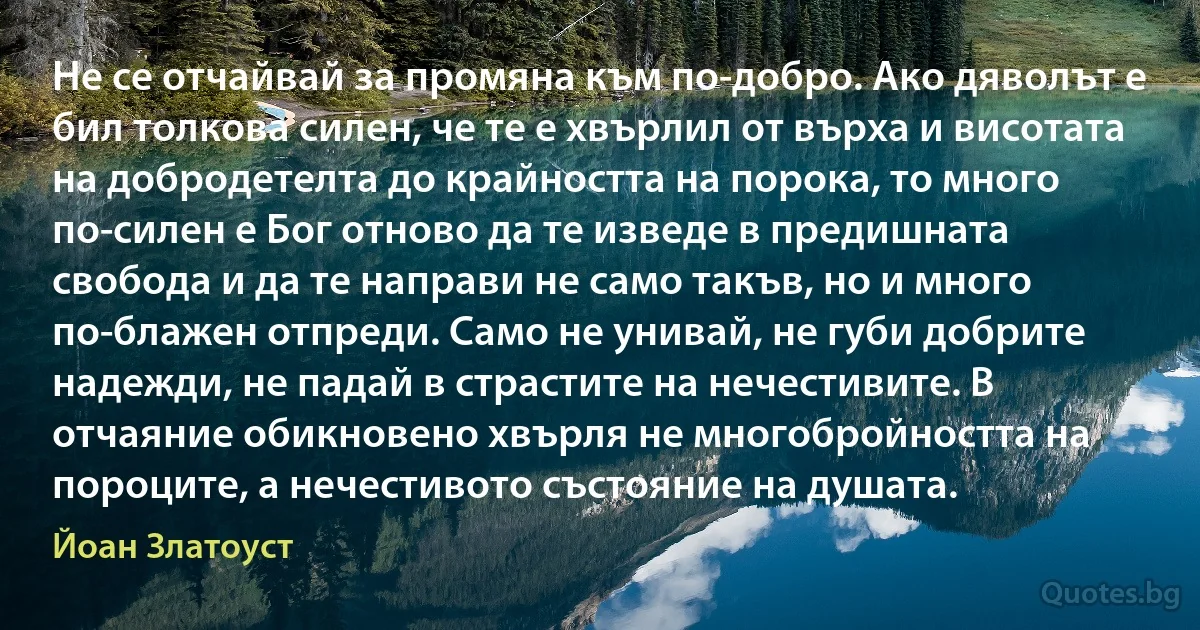 Не се отчайвай за промяна към по-добро. Ако дяволът е бил толкова силен, че те е хвърлил от върха и висотата на добродетелта до крайността на порока, то много по-силен е Бог отново да те изведе в предишната свобода и да те направи не само такъв, но и много по-блажен отпреди. Само не унивай, не губи добрите надежди, не падай в страстите на нечестивите. В отчаяние обикновено хвърля не многобройността на пороците, а нечестивото състояние на душата. (Йоан Златоуст)