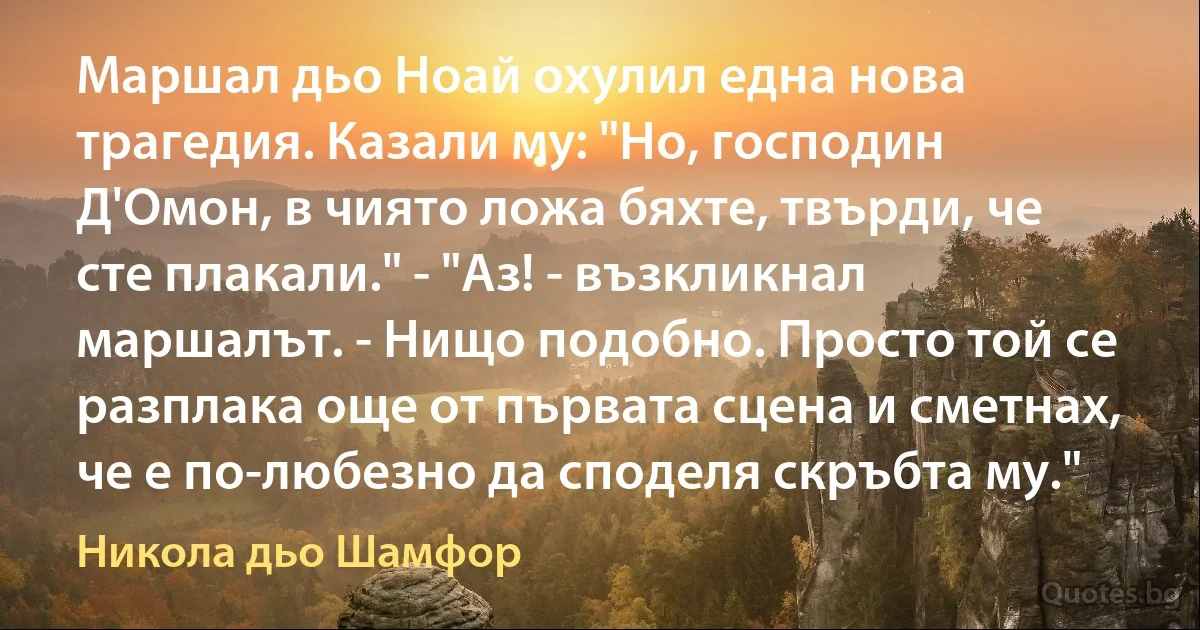 Маршал дьо Ноай охулил една нова трагедия. Казали му: "Но, господин Д'Омон, в чиято ложа бяхте, твърди, че сте плакали." - "Аз! - възкликнал маршалът. - Нищо подобно. Просто той се разплака още от първата сцена и сметнах, че е по-любезно да споделя скръбта му." (Никола дьо Шамфор)