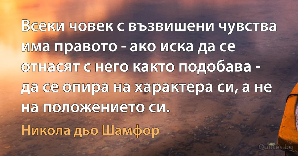 Всеки човек с възвишени чувства има правото - ако иска да се отнасят с него както подобава - да се опира на характера си, а не на положението си. (Никола дьо Шамфор)