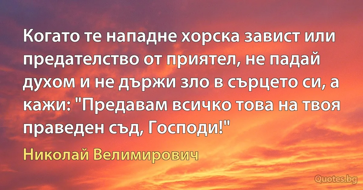 Когато те нападне хорска завист или предателство от приятел, не падай духом и не държи зло в сърцето си, а кажи: "Предавам всичко това на твоя праведен съд, Господи!" (Николай Велимирович)