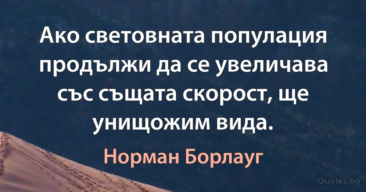 Ако световната популация продължи да се увеличава със същата скорост, ще унищожим вида. (Норман Борлауг)