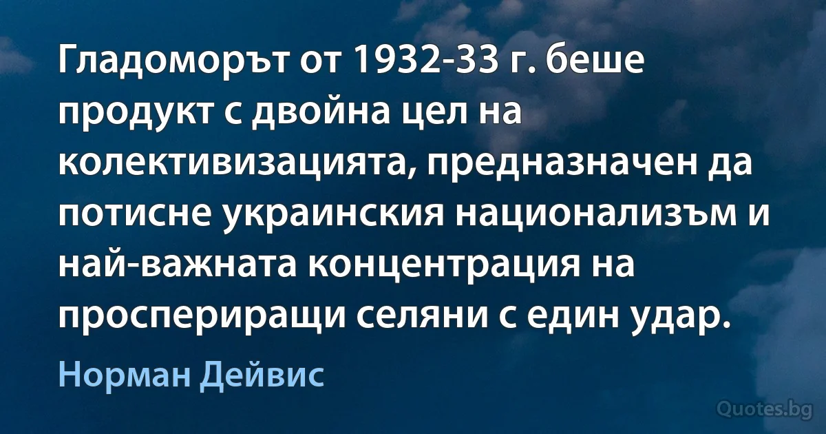 Гладоморът от 1932-33 г. беше продукт с двойна цел на колективизацията, предназначен да потисне украинския национализъм и най-важната концентрация на проспериращи селяни с един удар. (Норман Дейвис)