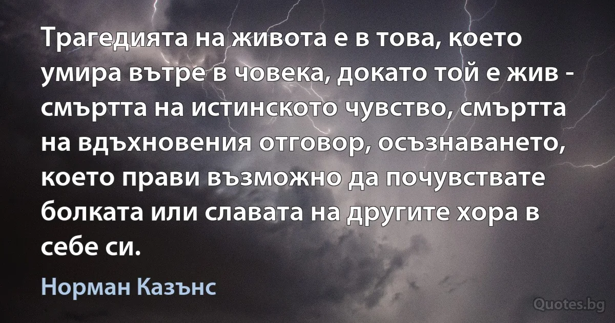 Трагедията на живота е в това, което умира вътре в човека, докато той е жив - смъртта на истинското чувство, смъртта на вдъхновения отговор, осъзнаването, което прави възможно да почувствате болката или славата на другите хора в себе си. (Норман Казънс)