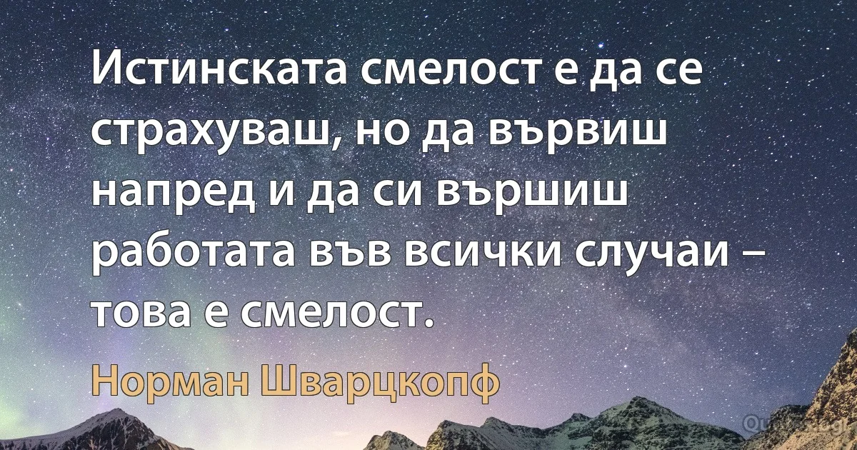 Истинската смелост е да се страхуваш, но да вървиш напред и да си вършиш работата във всички случаи – това е смелост. (Норман Шварцкопф)