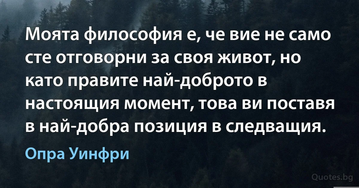 Моята философия е, че вие не само сте отговорни за своя живот, но като правите най-доброто в настоящия момент, това ви поставя в най-добра позиция в следващия. (Опра Уинфри)