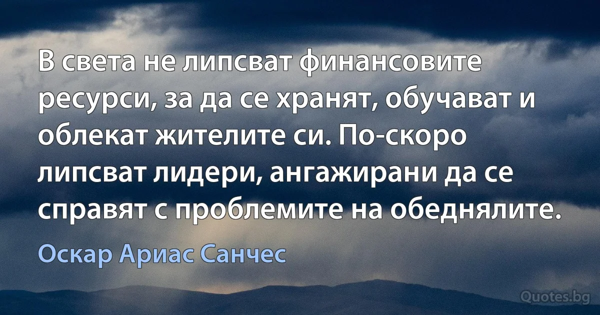 В света не липсват финансовите ресурси, за да се хранят, обучават и облекат жителите си. По-скоро липсват лидери, ангажирани да се справят с проблемите на обеднялите. (Оскар Ариас Санчес)