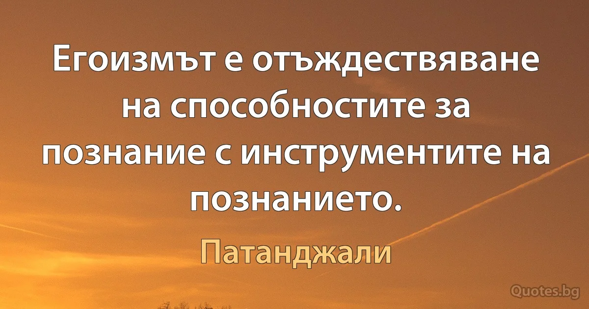 Егоизмът е отъждествяване на способностите за познание с инструментите на познанието. (Патанджали)