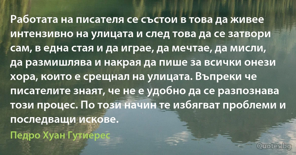 Работата на писателя се състои в това да живее интензивно на улицата и след това да се затвори сам, в една стая и да играе, да мечтае, да мисли, да размишлява и накрая да пише за всички онези хора, които е срещнал на улицата. Въпреки че писателите знаят, че не е удобно да се разпознава този процес. По този начин те избягват проблеми и последващи искове. (Педро Хуан Гутиерес)