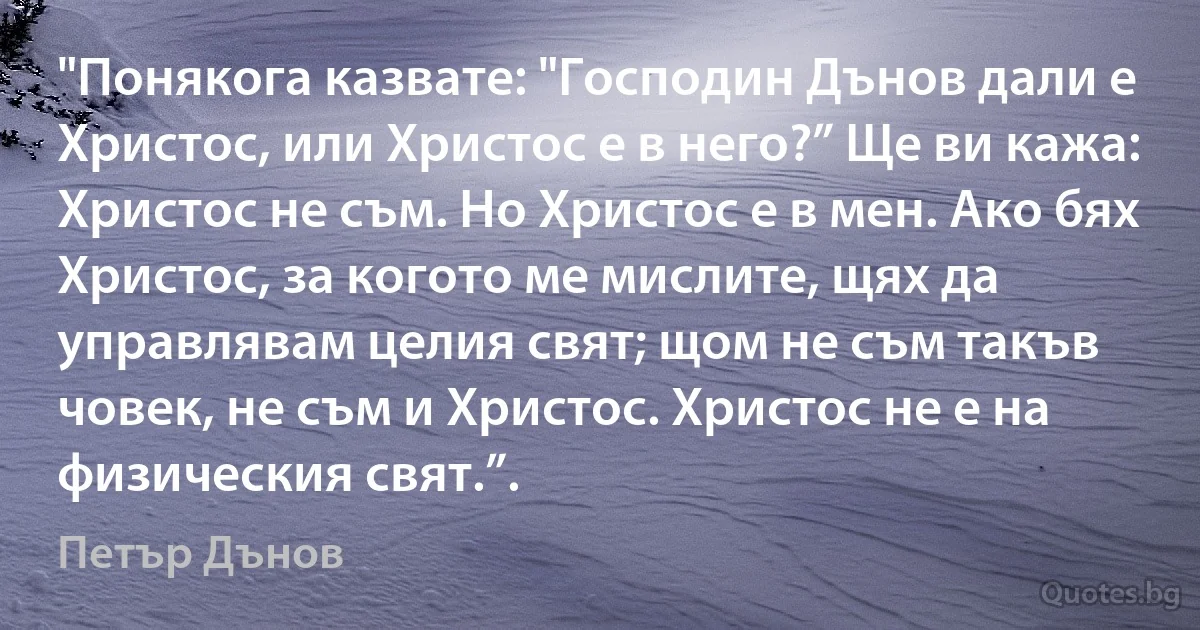 "Понякога казвате: "Господин Дънов дали е Христос, или Христос е в него?” Ще ви кажа: Христос не съм. Но Христос е в мен. Ако бях Христос, за когото ме мислите, щях да управлявам целия свят; щом не съм такъв човек, не съм и Христос. Христос не е на физическия свят.”. (Петър Дънов)