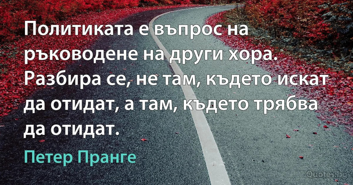 Политиката е въпрос на ръководене на други хора. Разбира се, не там, където искат да отидат, а там, където трябва да отидат. (Петер Пранге)