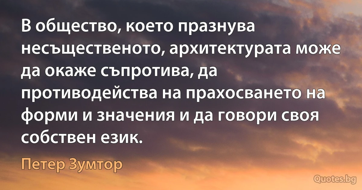 В общество, което празнува несъщественото, архитектурата може да окаже съпротива, да противодейства на прахосването на форми и значения и да говори своя собствен език. (Петер Зумтор)