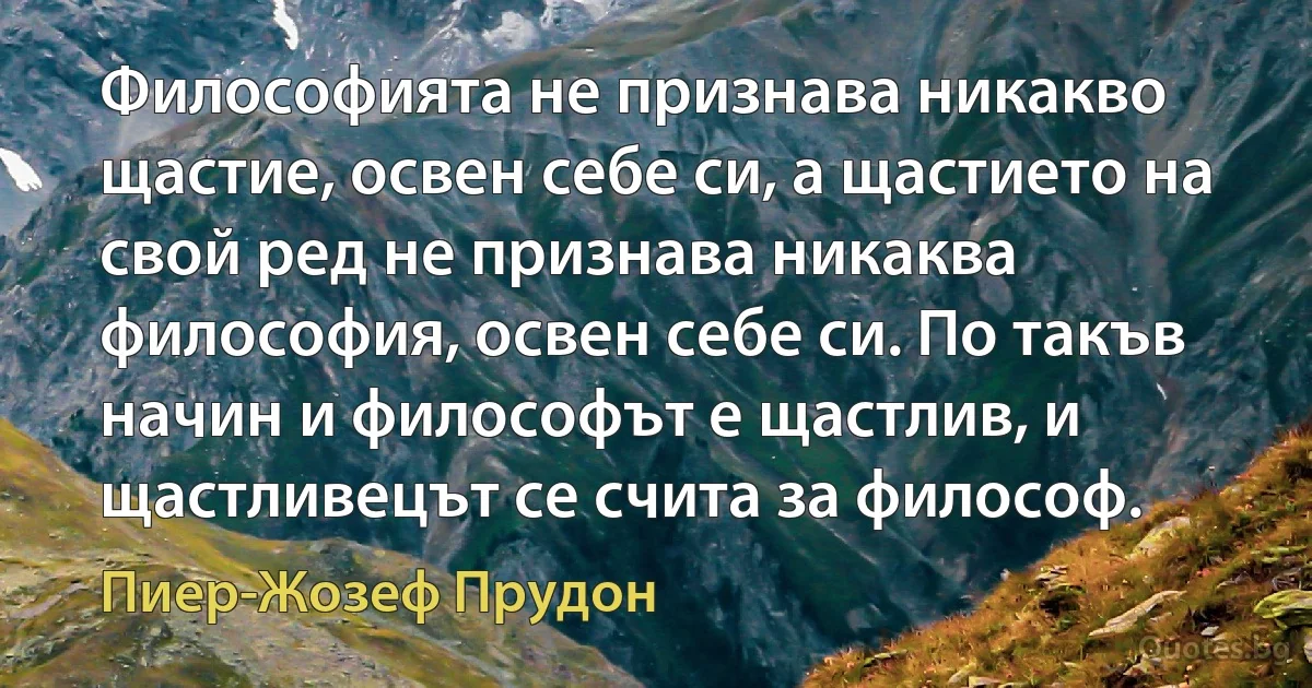 Философията не признава никакво щастие, освен себе си, а щастието на свой ред не признава никаква философия, освен себе си. По такъв начин и философът е щастлив, и щастливецът се счита за философ. (Пиер-Жозеф Прудон)