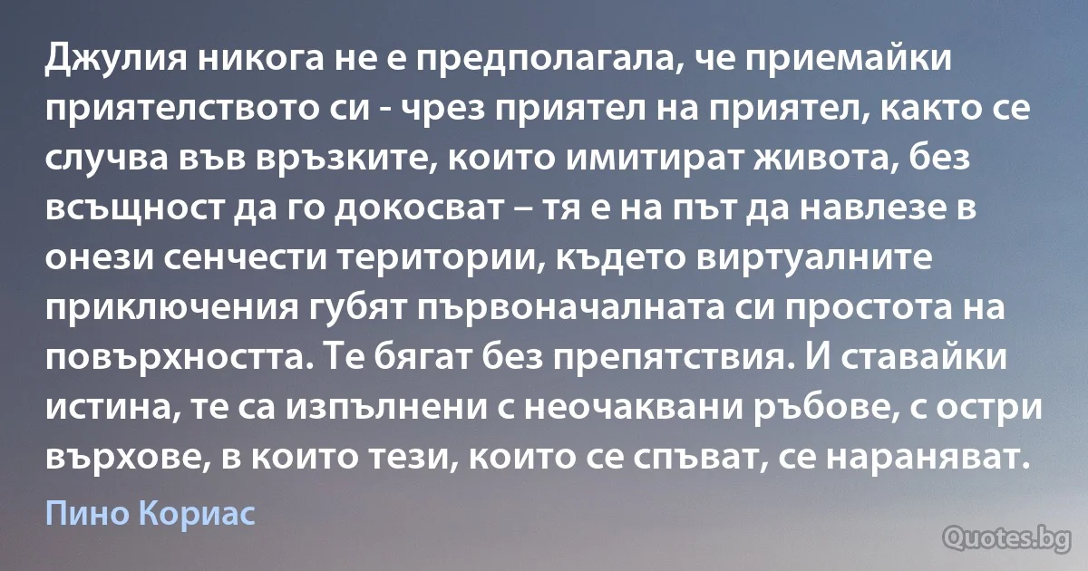 Джулия никога не е предполагала, че приемайки приятелството си - чрез приятел на приятел, както се случва във връзките, които имитират живота, без всъщност да го докосват – тя е на път да навлезе в онези сенчести територии, където виртуалните приключения губят първоначалната си простота на повърхността. Те бягат без препятствия. И ставайки истина, те са изпълнени с неочаквани ръбове, с остри върхове, в които тези, които се спъват, се нараняват. (Пино Кориас)