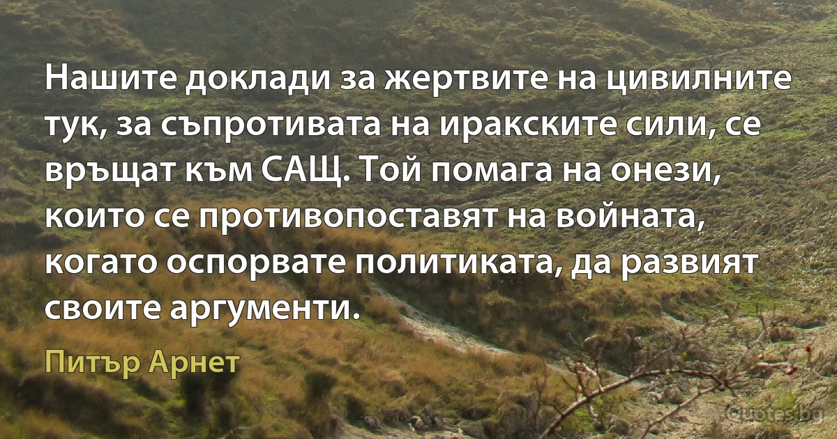 Нашите доклади за жертвите на цивилните тук, за съпротивата на иракските сили, се връщат към САЩ. Той помага на онези, които се противопоставят на войната, когато оспорвате политиката, да развият своите аргументи. (Питър Арнет)