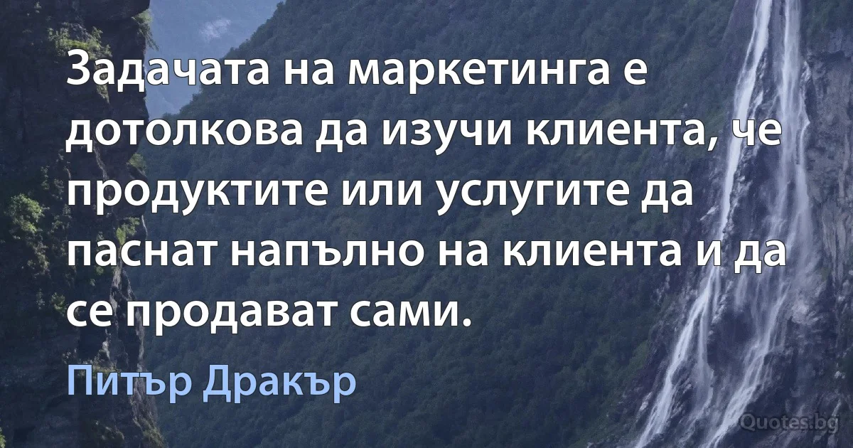 Задачата на маркетинга е дотолкова да изучи клиента, че продуктите или услугите да паснат напълно на клиента и да се продават сами. (Питър Дракър)