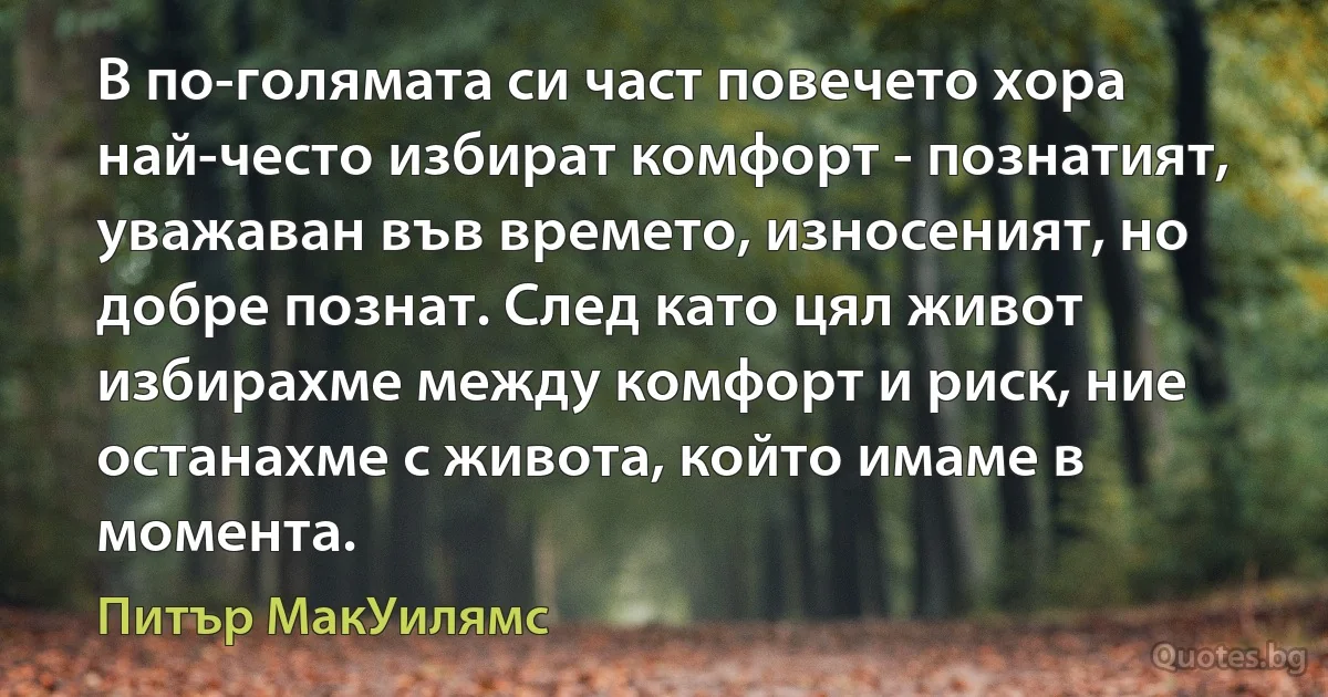 В по-голямата си част повечето хора най-често избират комфорт - познатият, уважаван във времето, износеният, но добре познат. След като цял живот избирахме между комфорт и риск, ние останахме с живота, който имаме в момента. (Питър МакУилямс)