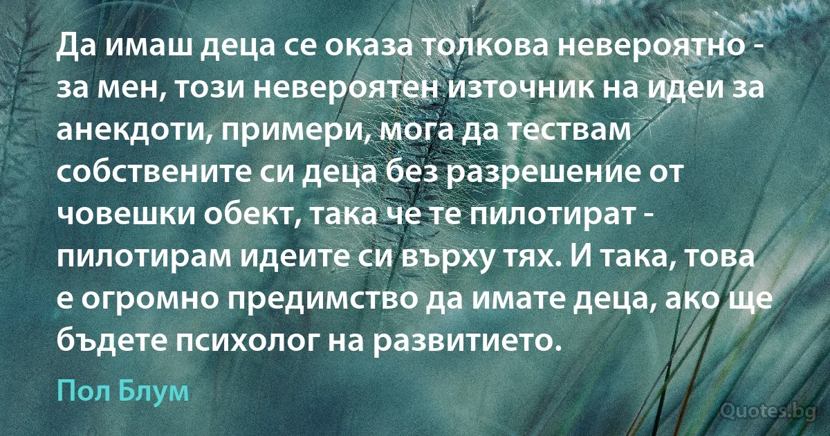 Да имаш деца се оказа толкова невероятно - за мен, този невероятен източник на идеи за анекдоти, примери, мога да тествам собствените си деца без разрешение от човешки обект, така че те пилотират - пилотирам идеите си върху тях. И така, това е огромно предимство да имате деца, ако ще бъдете психолог на развитието. (Пол Блум)