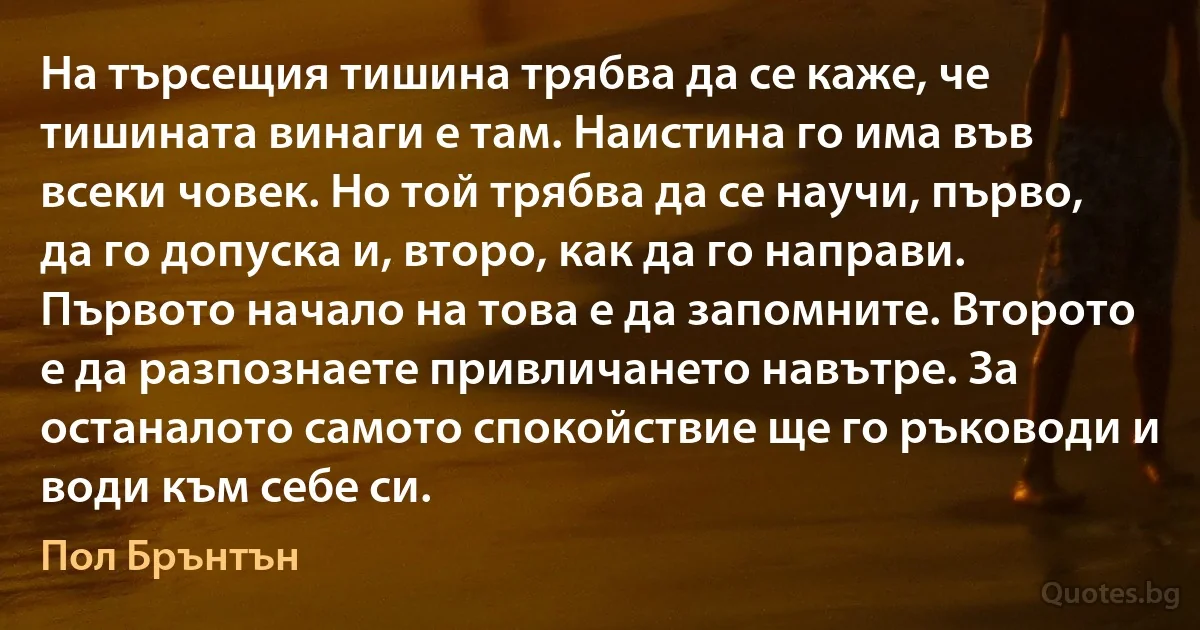 На търсещия тишина трябва да се каже, че тишината винаги е там. Наистина го има във всеки човек. Но той трябва да се научи, първо, да го допуска и, второ, как да го направи. Първото начало на това е да запомните. Второто е да разпознаете привличането навътре. За останалото самото спокойствие ще го ръководи и води към себе си. (Пол Брънтън)