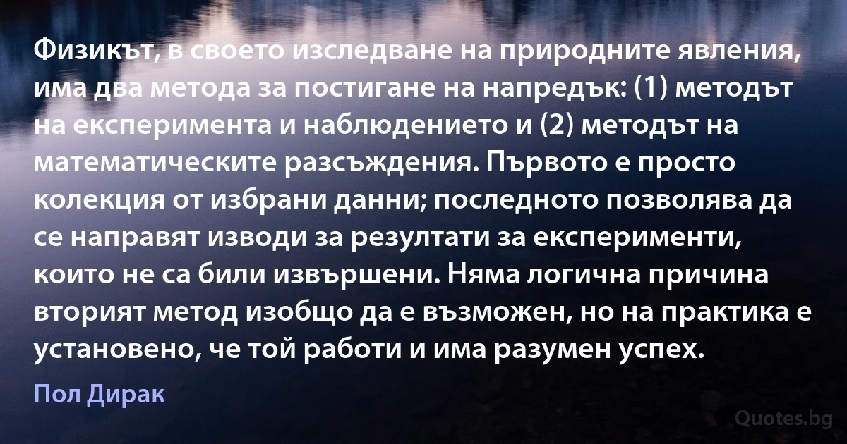 Физикът, в своето изследване на природните явления, има два метода за постигане на напредък: (1) методът на експеримента и наблюдението и (2) методът на математическите разсъждения. Първото е просто колекция от избрани данни; последното позволява да се направят изводи за резултати за експерименти, които не са били извършени. Няма логична причина вторият метод изобщо да е възможен, но на практика е установено, че той работи и има разумен успех. (Пол Дирак)