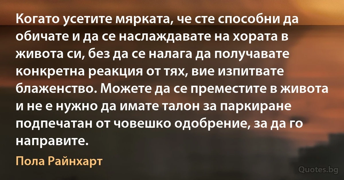 Когато усетите мярката, че сте способни да обичате и да се наслаждавате на хората в живота си, без да се налага да получавате конкретна реакция от тях, вие изпитвате блаженство. Можете да се преместите в живота и не е нужно да имате талон за паркиране подпечатан от човешко одобрение, за да го направите. (Пола Райнхарт)