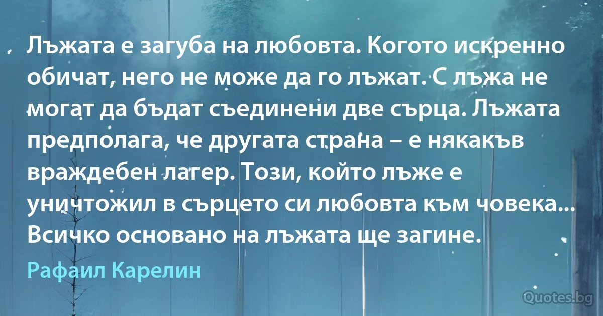 Лъжата е загуба на любовта. Когото искренно обичат, него не може да го лъжат. С лъжа не могат да бъдат съединени две сърца. Лъжата предполага, че другата страна – е някакъв враждебен лагер. Този, който лъже е уничтожил в сърцето си любовта към човека... Всичко основано на лъжата ще загине. (Рафаил Карелин)