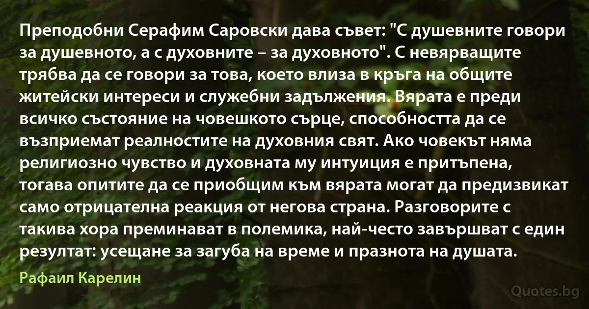 Преподобни Серафим Саровски дава съвет: "С душевните говори за душевното, а с духовните – за духовното". С невярващите трябва да се говори за това, което влиза в кръга на общите житейски интереси и служебни задължения. Вярата е преди всичко състояние на човешкото сърце, способността да се възприемат реалностите на духовния свят. Ако човекът няма религиозно чувство и духовната му интуиция е притъпена, тогава опитите да се приобщим към вярата могат да предизвикат само отрицателна реакция от негова страна. Разговорите с такива хора преминават в полемика, най-често завършват с един резултат: усещане за загуба на време и празнота на душата. (Рафаил Карелин)