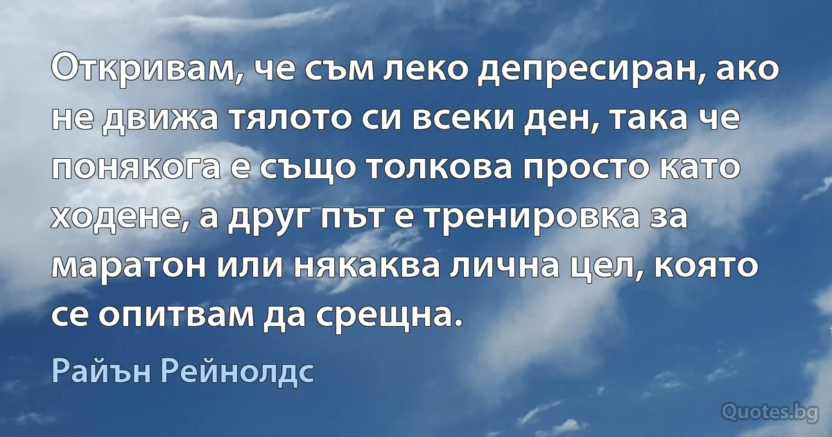 Откривам, че съм леко депресиран, ако не движа тялото си всеки ден, така че понякога е също толкова просто като ходене, а друг път е тренировка за маратон или някаква лична цел, която се опитвам да срещна. (Райън Рейнолдс)