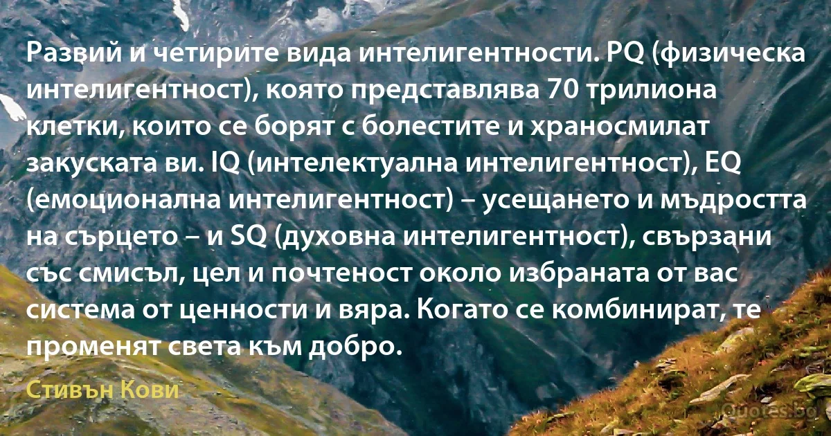 Развий и четирите вида интелигентности. PQ (физическа интелигентност), която представлява 70 трилиона клетки, които се борят с болестите и храносмилат закуската ви. IQ (интелектуална интелигентност), EQ (емоционална интелигентност) – усещането и мъдростта на сърцето – и SQ (духовна интелигентност), свързани със смисъл, цел и почтеност около избраната от вас система от ценности и вяра. Когато се комбинират, те променят света към добро. (Стивън Кови)