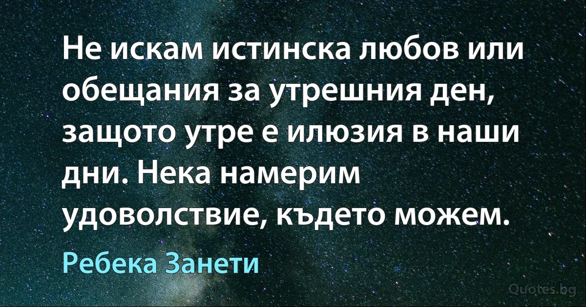 Не искам истинска любов или обещания за утрешния ден, защото утре е илюзия в наши дни. Нека намерим удоволствие, където можем. (Ребека Занети)