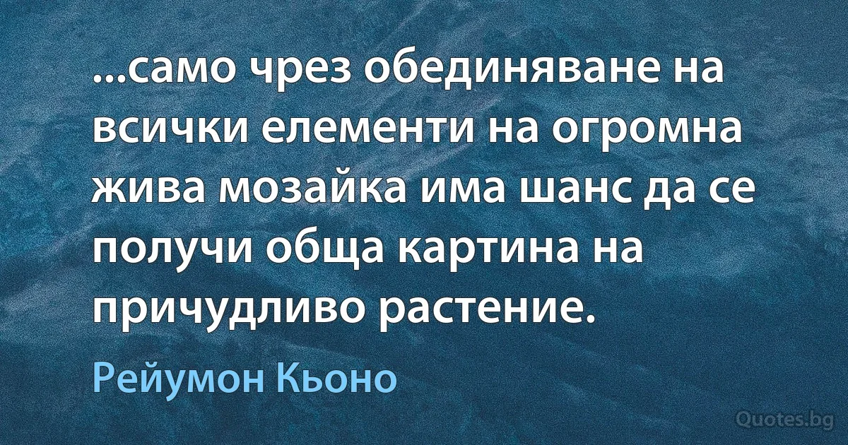 ...само чрез обединяване на всички елементи на огромна жива мозайка има шанс да се получи обща картина на причудливо растение. (Рейумон Кьоно)