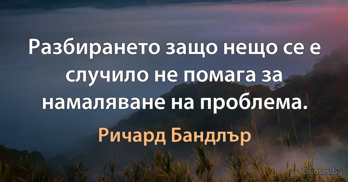 Разбирането защо нещо се е случило не помага за намаляване на проблема. (Ричард Бандлър)