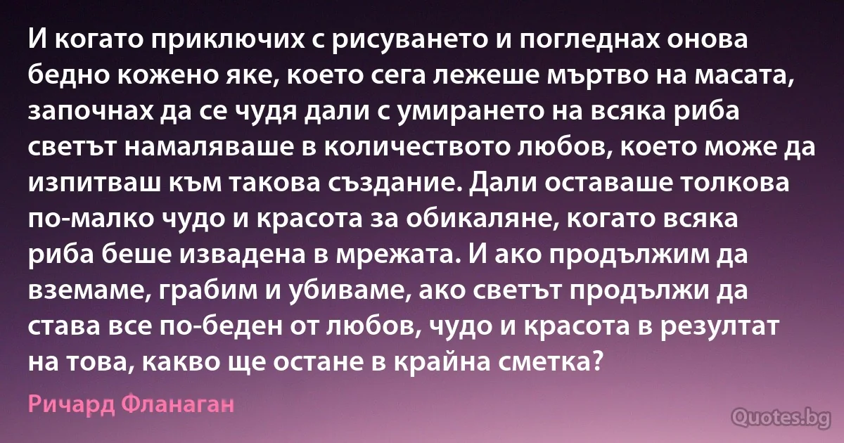 И когато приключих с рисуването и погледнах онова бедно кожено яке, което сега лежеше мъртво на масата, започнах да се чудя дали с умирането на всяка риба светът намаляваше в количеството любов, което може да изпитваш към такова създание. Дали оставаше толкова по-малко чудо и красота за обикаляне, когато всяка риба беше извадена в мрежата. И ако продължим да вземаме, грабим и убиваме, ако светът продължи да става все по-беден от любов, чудо и красота в резултат на това, какво ще остане в крайна сметка? (Ричард Фланаган)