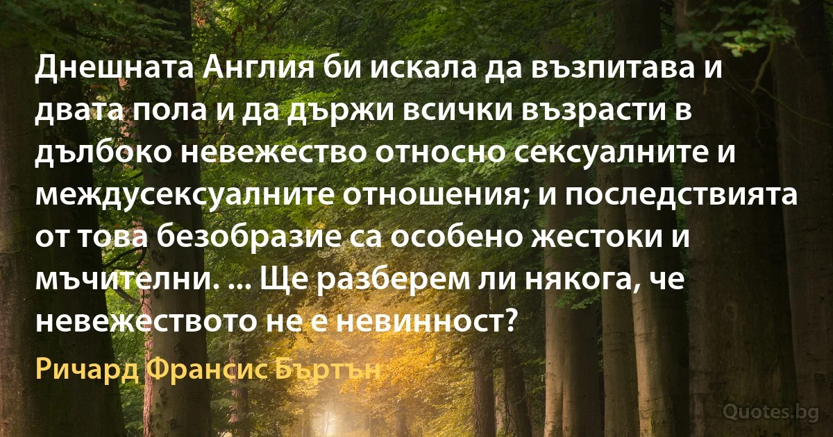 Днешната Англия би искала да възпитава и двата пола и да държи всички възрасти в дълбоко невежество относно сексуалните и междусексуалните отношения; и последствията от това безобразие са особено жестоки и мъчителни. ... Ще разберем ли някога, че невежеството не е невинност? (Ричард Франсис Бъртън)