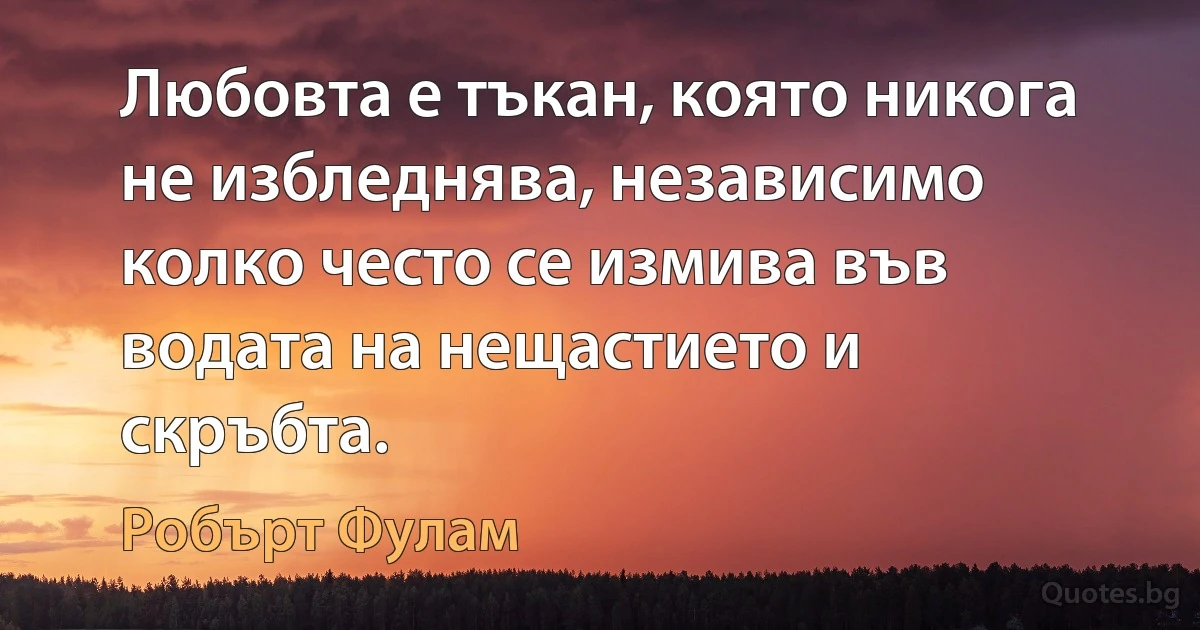 Любовта е тъкан, която никога не избледнява, независимо колко често се измива във водата на нещастието и скръбта. (Робърт Фулам)