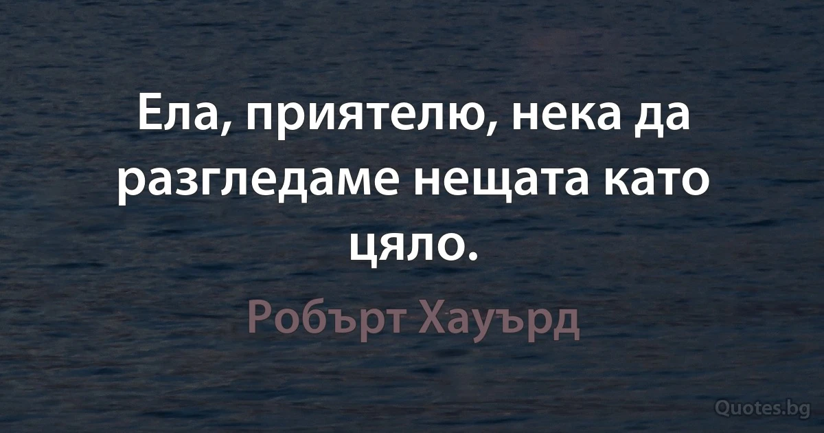 Ела, приятелю, нека да разгледаме нещата като цяло. (Робърт Хауърд)