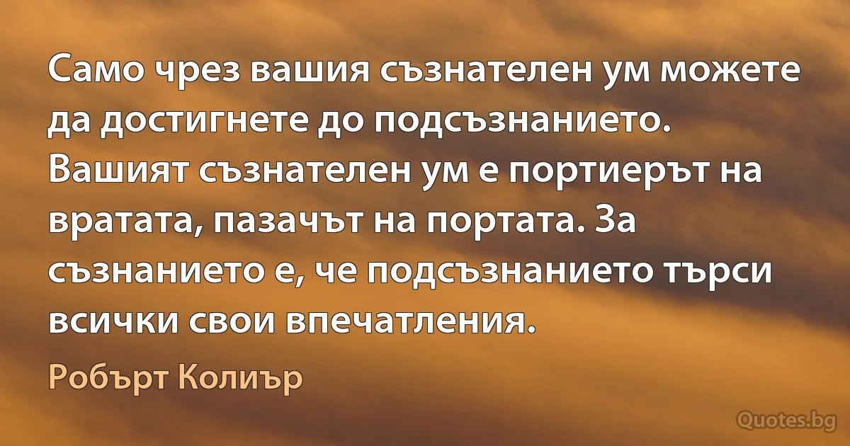 Само чрез вашия съзнателен ум можете да достигнете до подсъзнанието. Вашият съзнателен ум е портиерът на вратата, пазачът на портата. За съзнанието е, че подсъзнанието търси всички свои впечатления. (Робърт Колиър)