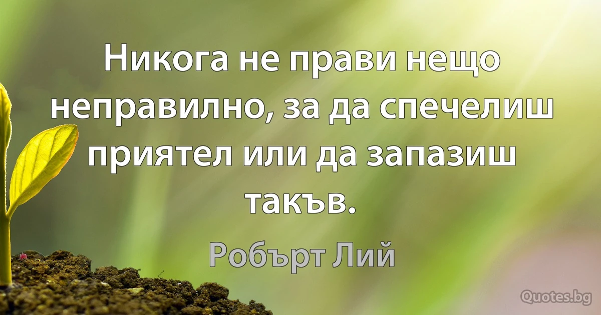 Никога не прави нещо неправилно, за да спечелиш приятел или да запазиш такъв. (Робърт Лий)