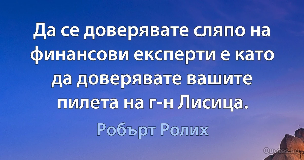 Да се доверявате сляпо на финансови експерти е като да доверявате вашите пилета на г-н Лисица. (Робърт Ролих)