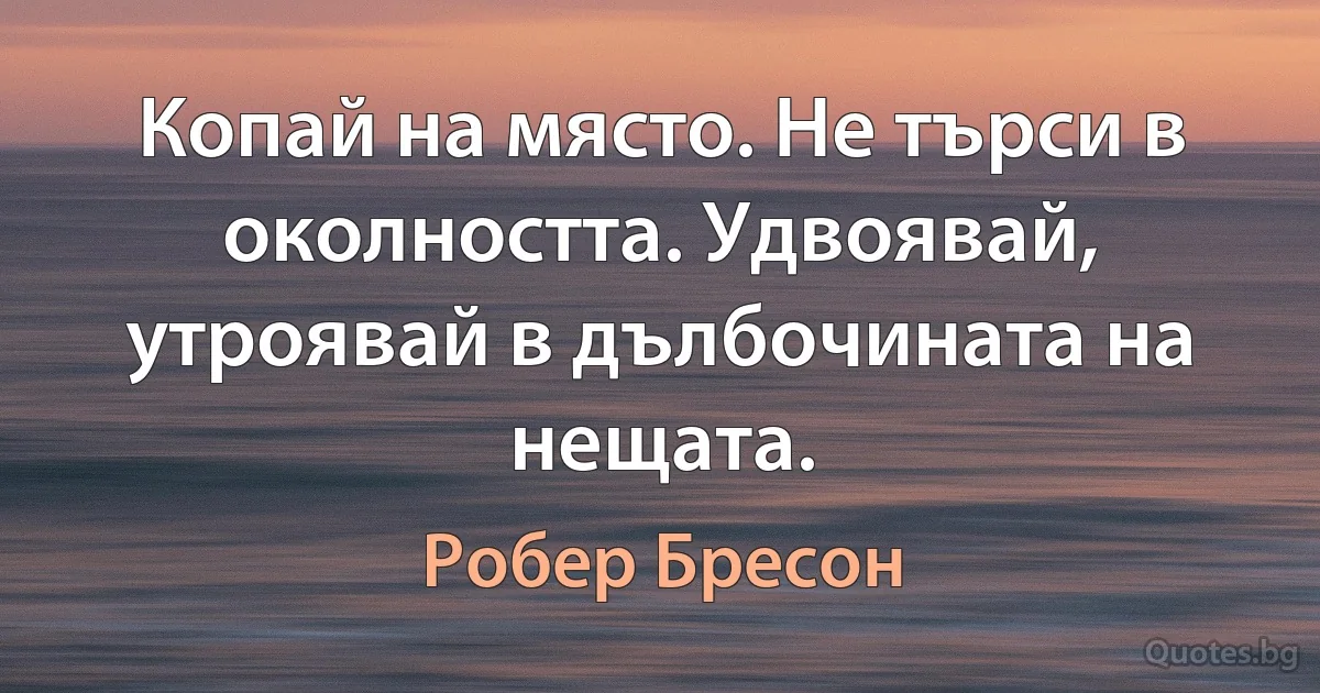 Копай на място. Не търси в околността. Удвоявай, утроявай в дълбочината на нещата. (Робер Бресон)