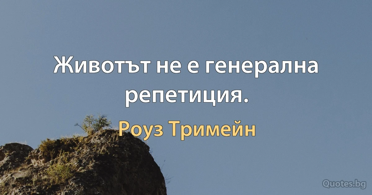 Животът не е генерална репетиция. (Роуз Тримейн)