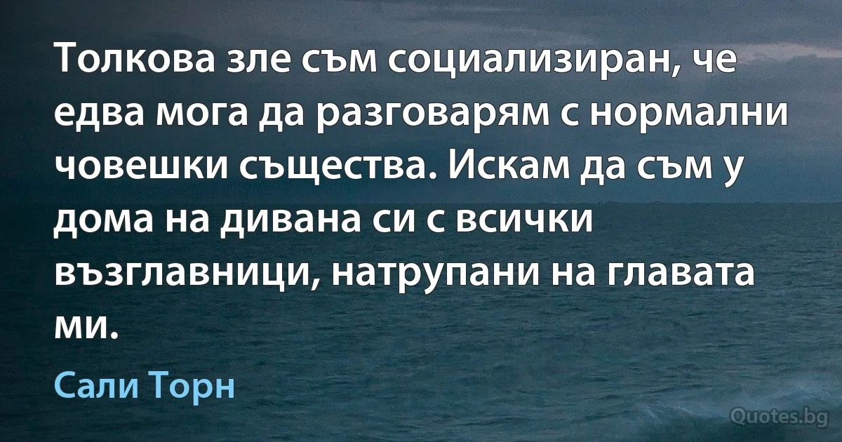 Толкова зле съм социализиран, че едва мога да разговарям с нормални човешки същества. Искам да съм у дома на дивана си с всички възглавници, натрупани на главата ми. (Сали Торн)